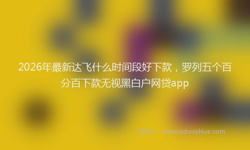 2026年最新达飞什么时间段好下款，罗列五个百分百下款无视黑白户网贷app