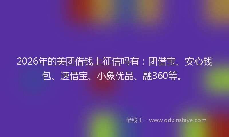 2026年的美团借钱上征信吗有：团借宝、安心钱包、速借宝、小象优品、融360等。