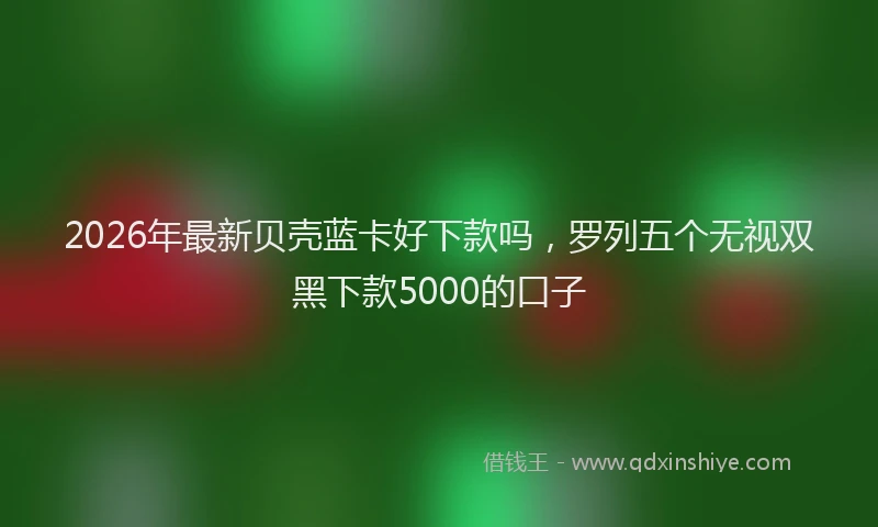 2026年最新贝壳蓝卡好下款吗，罗列五个无视双黑下款5000的口子