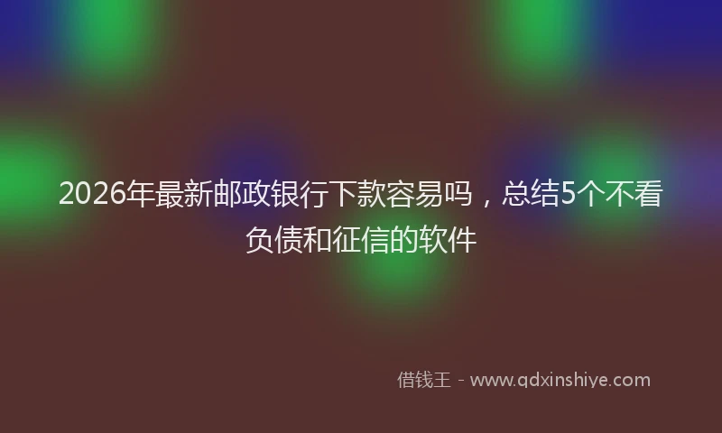 2026年最新邮政银行下款容易吗，总结5个不看负债和征信的软件