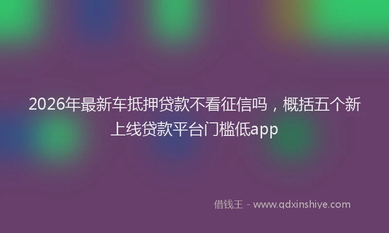 2026年最新车抵押贷款不看征信吗，概括五个新上线贷款平台门槛低app