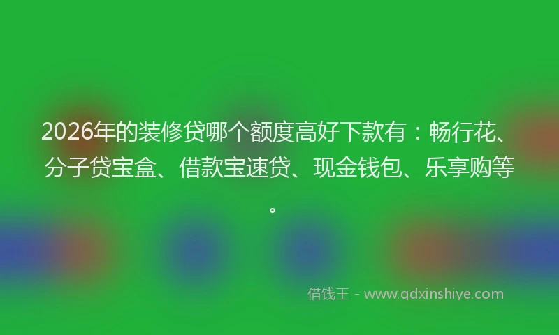 2026年的装修贷哪个额度高好下款有：畅行花、分子贷宝盒、借款宝速贷、现金钱包、乐享购等。