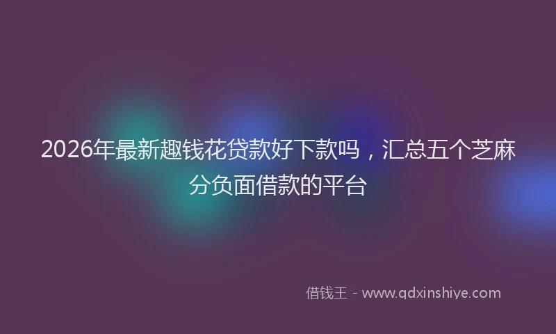2026年最新趣钱花贷款好下款吗，汇总五个芝麻分负面借款的平台