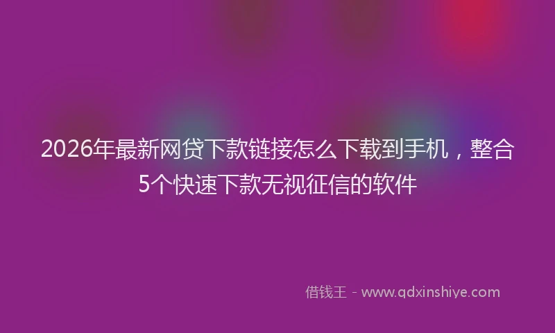 2026年最新网贷下款链接怎么下载到手机，整合5个快速下款无视征信的软件