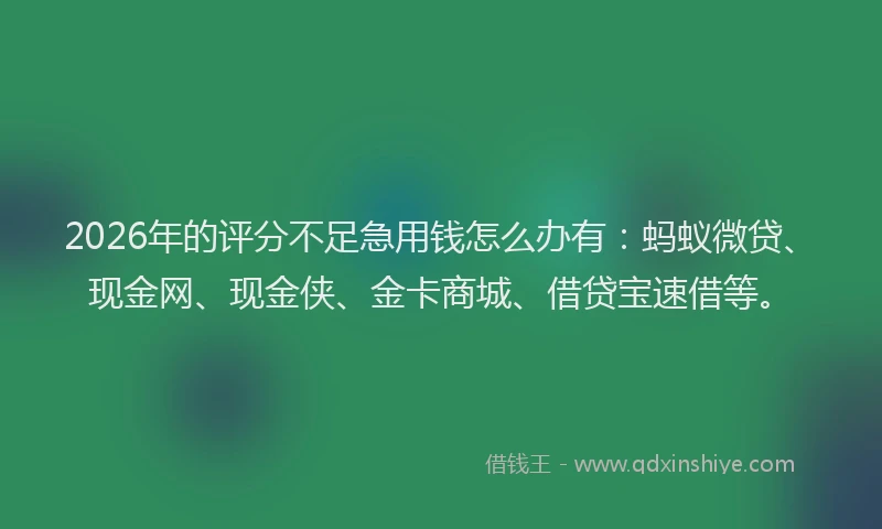 2026年的评分不足急用钱怎么办有：蚂蚁微贷、现金网、现金侠、金卡商城、借贷宝速借等。