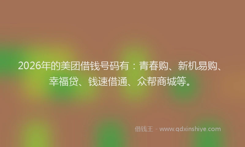 2026年的美团借钱号码有：青春购、新机易购、幸福贷、钱速借通、众帮商城等。