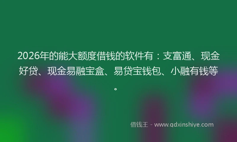 2026年的能大额度借钱的软件有：支富通、现金好贷、现金易融宝盒、易贷宝钱包、小融有钱等。