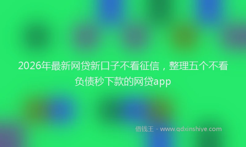 2026年最新网贷新口子不看征信，整理五个不看负债秒下款的网贷app