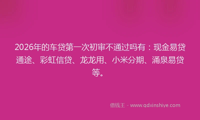 2026年的车贷第一次初审不通过吗有：现金易贷通途、彩虹信贷、龙龙用、小米分期、涌泉易贷等。
