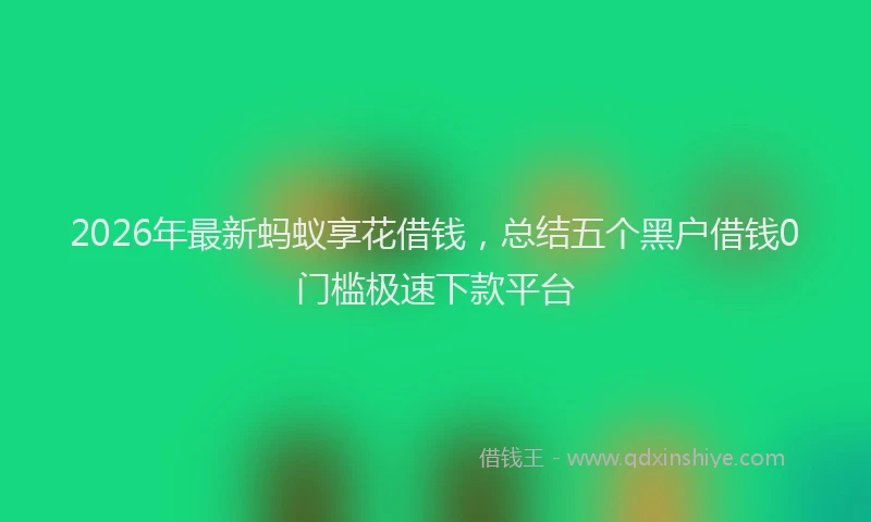 2026年最新蚂蚁享花借钱，总结五个黑户借钱0门槛极速下款平台
