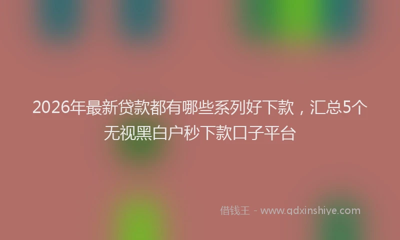 2026年最新贷款都有哪些系列好下款，汇总5个无视黑白户秒下款口子平台