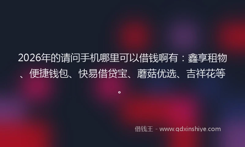 2026年的请问手机哪里可以借钱啊有：鑫享租物、便捷钱包、快易借贷宝、蘑菇优选、吉祥花等。