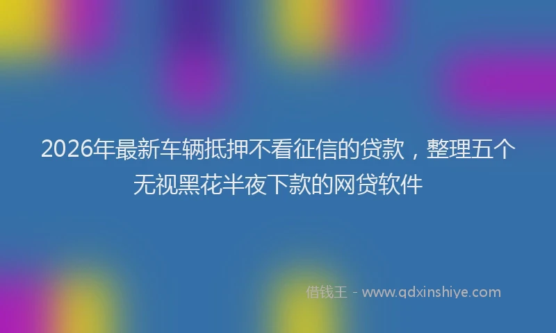 2026年最新车辆抵押不看征信的贷款，整理五个无视黑花半夜下款的网贷软件