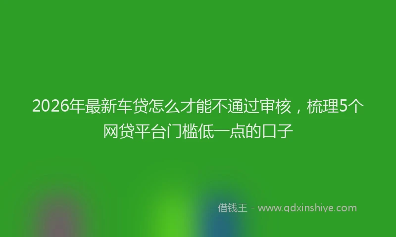 2026年最新车贷怎么才能不通过审核，梳理5个网贷平台门槛低一点的口子