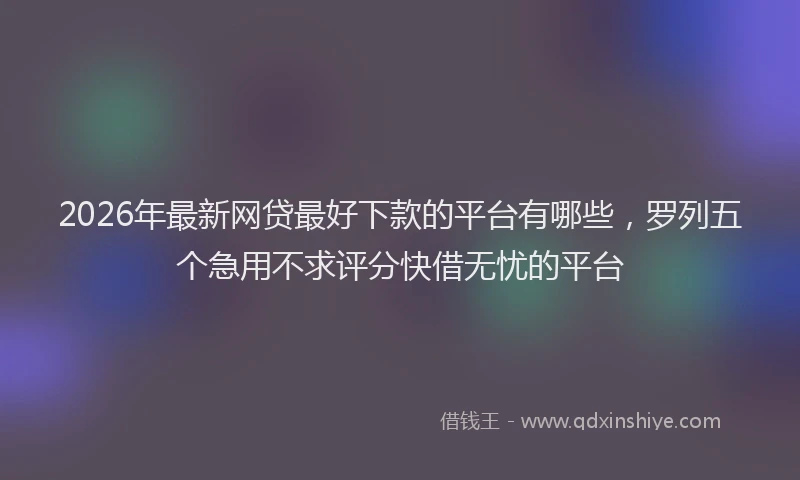 2026年最新网贷最好下款的平台有哪些，罗列五个急用不求评分快借无忧的平台