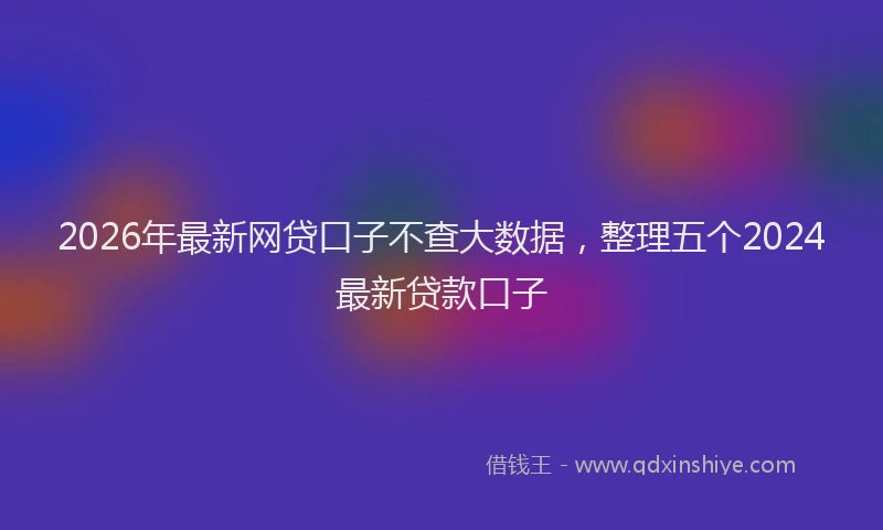 2026年最新网贷口子不查大数据，整理五个2024最新贷款口子
