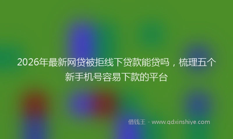 2026年最新网贷被拒线下贷款能贷吗，梳理五个新手机号容易下款的平台