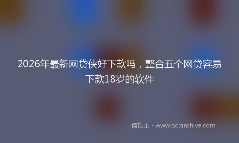 2026年最新网贷侠好下款吗，整合五个网贷容易下款18岁的软件