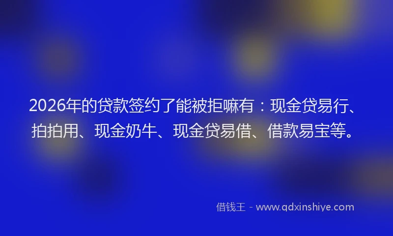 2026年的贷款签约了能被拒嘛有：现金贷易行、拍拍用、现金奶牛、现金贷易借、借款易宝等。