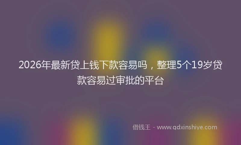 2026年最新贷上钱下款容易吗，整理5个19岁贷款容易过审批的平台