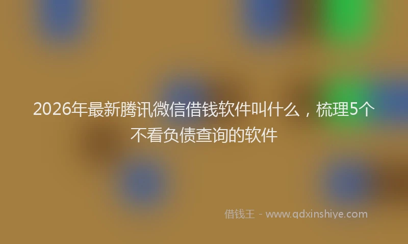 2026年最新腾讯微信借钱软件叫什么，梳理5个不看负债查询的软件