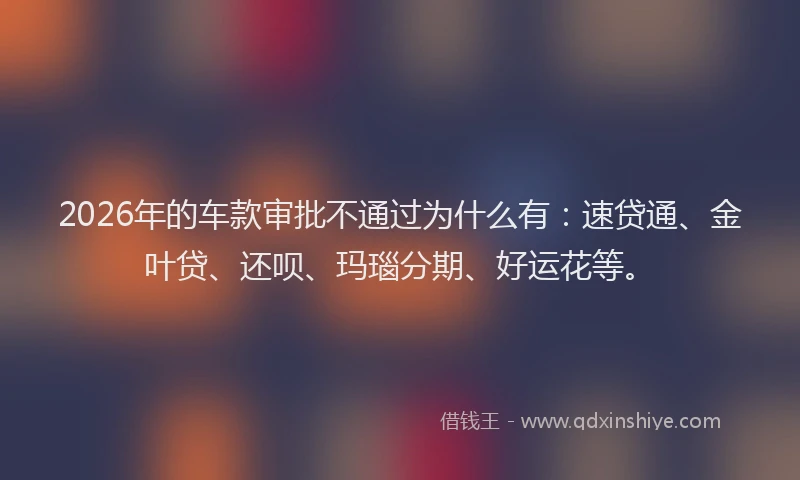 2026年的车款审批不通过为什么有：速贷通、金叶贷、还呗、玛瑙分期、好运花等。