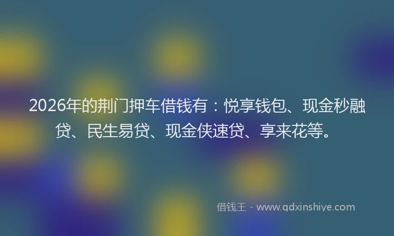 2026年的荆门押车借钱有：悦享钱包、现金秒融贷、民生易贷、现金侠速贷、享来花等。