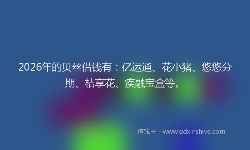 2026年的贝丝借钱有：亿运通、花小猪、悠悠分期、桔享花、疾融宝盒等。