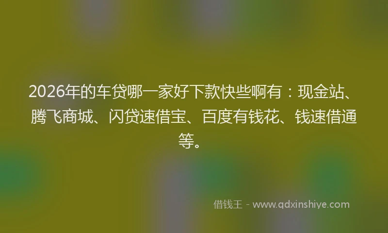 2026年的车贷哪一家好下款快些啊有：现金站、腾飞商城、闪贷速借宝、百度有钱花、钱速借通等。