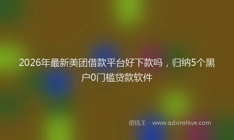 2026年最新美团借款平台好下款吗，归纳5个黑户0门槛贷款软件