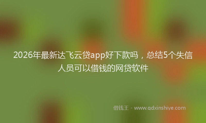 2026年最新达飞云贷app好下款吗，总结5个失信人员可以借钱的网贷软件