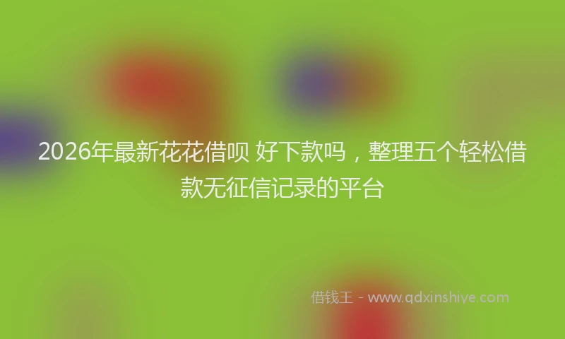 2026年最新花花借呗 好下款吗，整理五个轻松借款无征信记录的平台