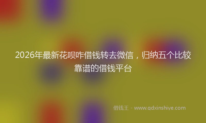 2026年最新花呗咋借钱转去微信，归纳五个比较靠谱的借钱平台