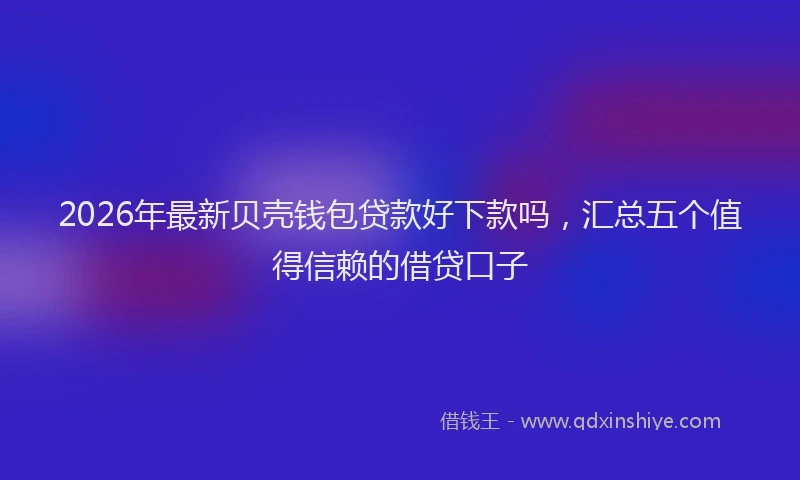 2026年最新贝壳钱包贷款好下款吗，汇总五个值得信赖的借贷口子