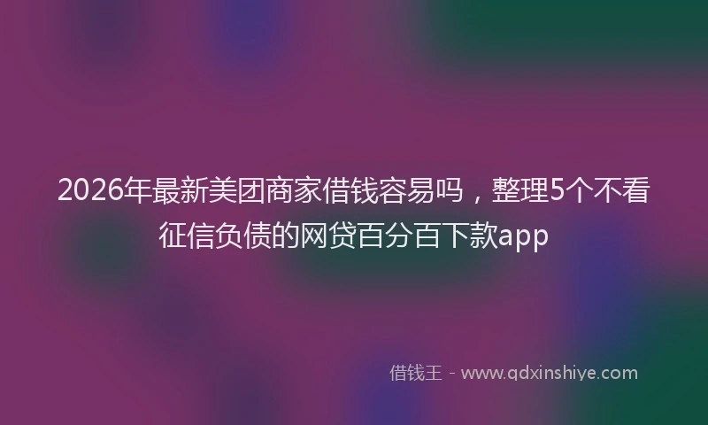 2026年最新美团商家借钱容易吗，整理5个不看征信负债的网贷百分百下款app