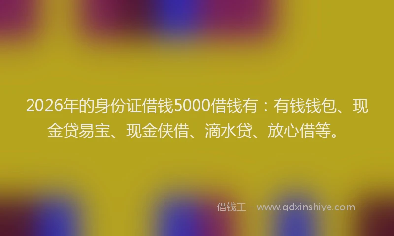 2026年的身份证借钱5000借钱有：有钱钱包、现金贷易宝、现金侠借、滴水贷、放心借等。