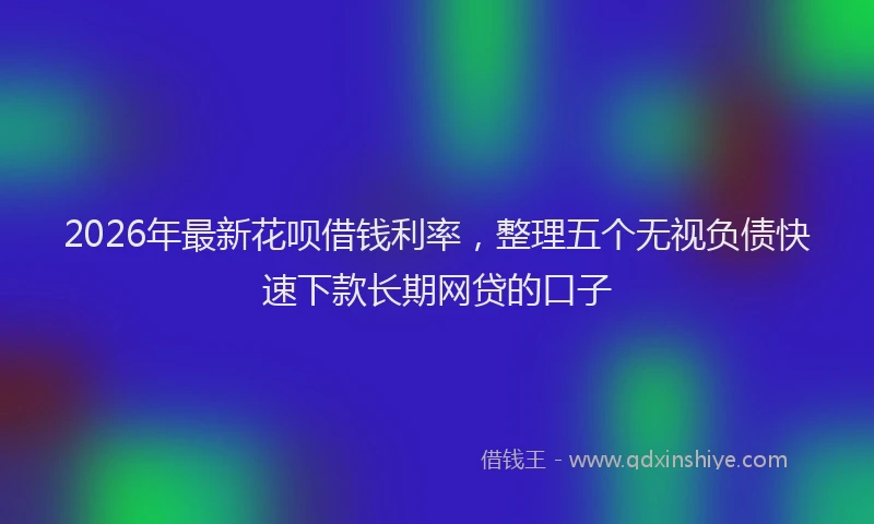 2026年最新花呗借钱利率，整理五个无视负债快速下款长期网贷的口子