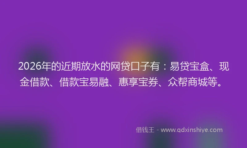 2026年的近期放水的网贷口子有：易贷宝盒、现金借款、借款宝易融、惠享宝券、众帮商城等。