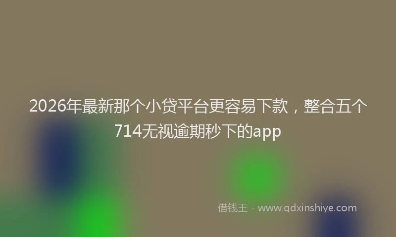 2026年最新那个小贷平台更容易下款，整合五个714无视逾期秒下的app