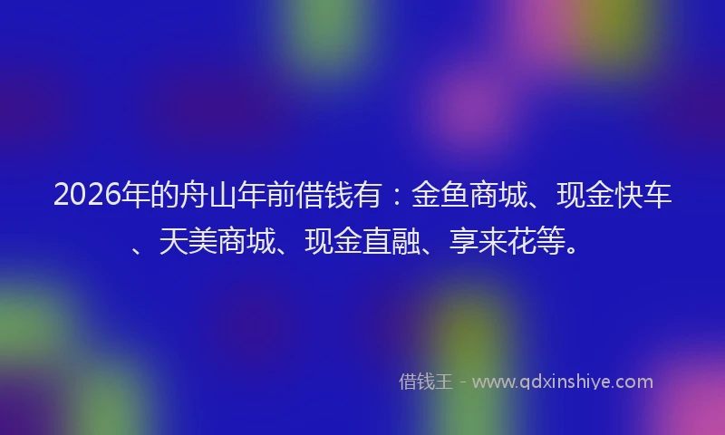 2026年的舟山年前借钱有：金鱼商城、现金快车、天美商城、现金直融、享来花等。