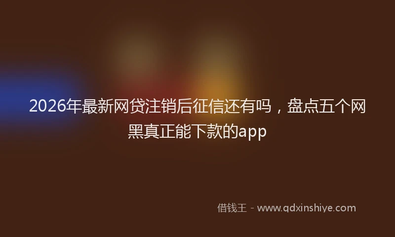 2026年最新网贷注销后征信还有吗，盘点五个网黑真正能下款的app