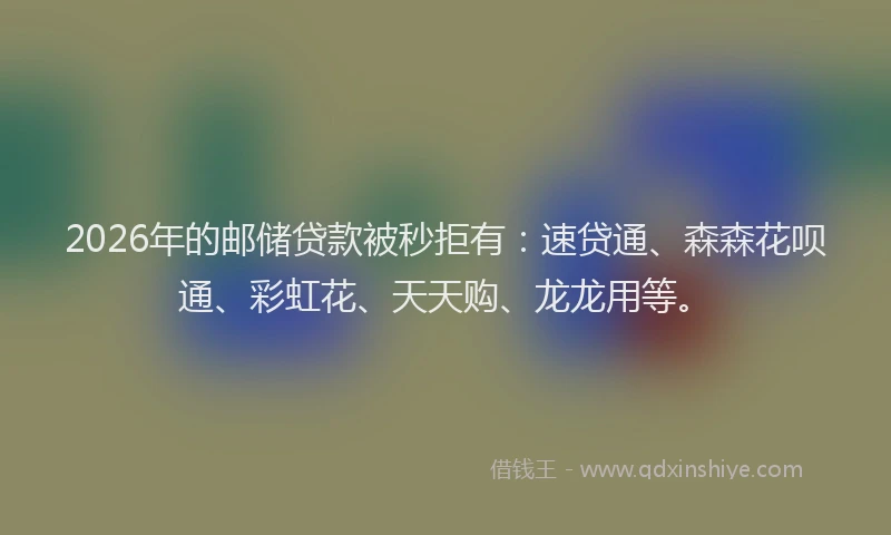 2026年的邮储贷款被秒拒有：速贷通、森森花呗通、彩虹花、天天购、龙龙用等。