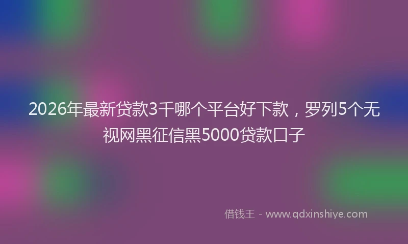 2026年最新贷款3千哪个平台好下款，罗列5个无视网黑征信黑5000贷款口子