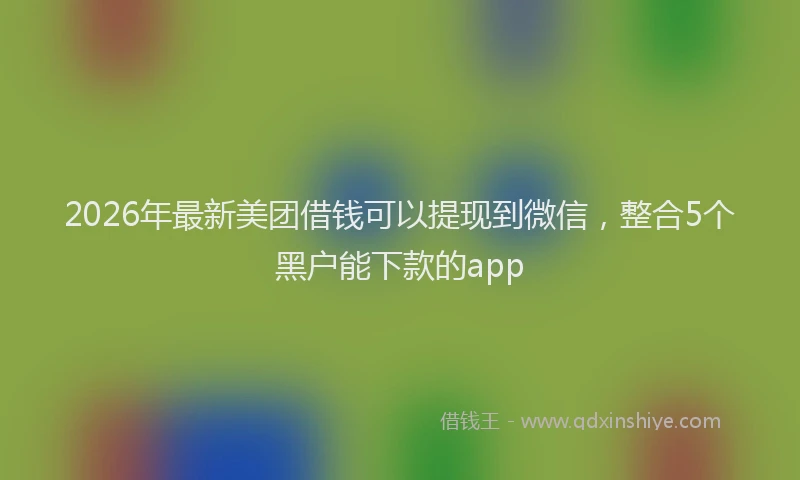 2026年最新美团借钱可以提现到微信，整合5个黑户能下款的app