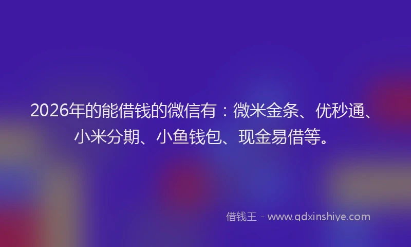 2026年的能借钱的微信有：微米金条、优秒通、小米分期、小鱼钱包、现金易借等。