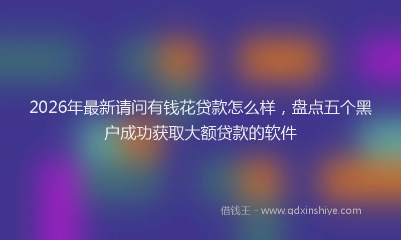 2026年最新请问有钱花贷款怎么样，盘点五个黑户成功获取大额贷款的软件