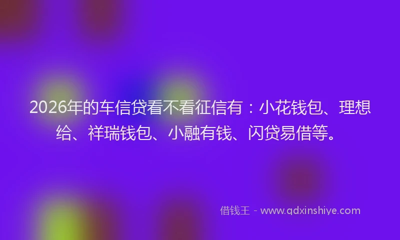 2026年的车信贷看不看征信有：小花钱包、理想给、祥瑞钱包、小融有钱、闪贷易借等。