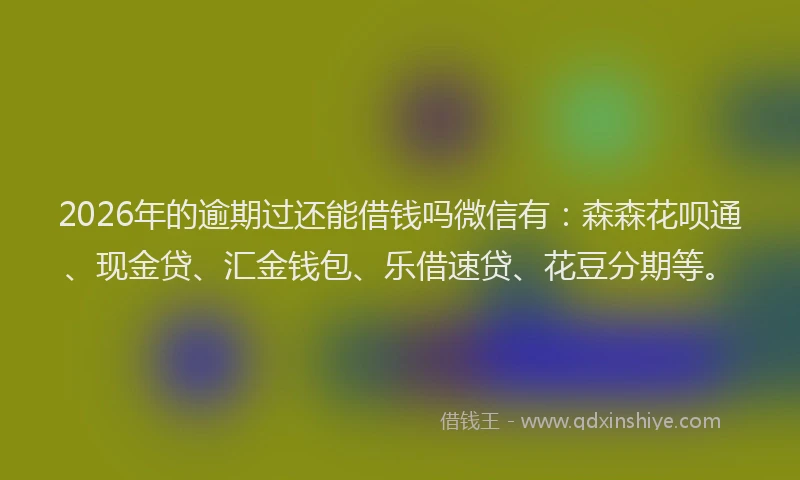 2026年的逾期过还能借钱吗微信有：森森花呗通、现金贷、汇金钱包、乐借速贷、花豆分期等。