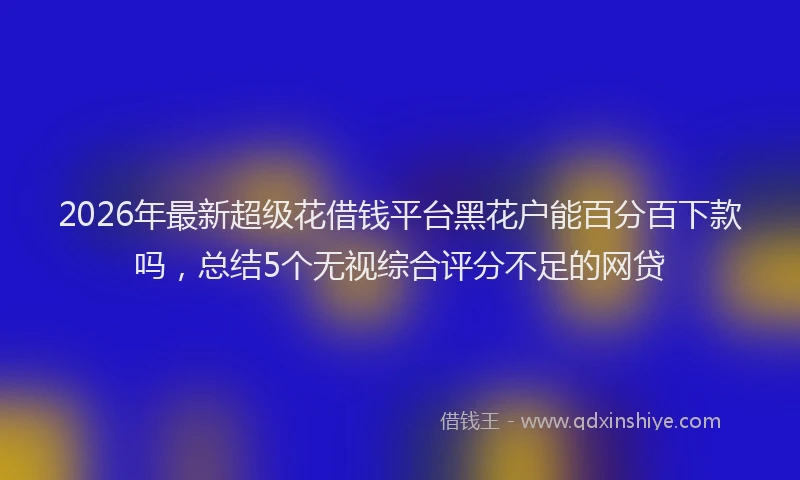 2026年最新超级花借钱平台黑花户能百分百下款吗，总结5个无视综合评分不足的网贷