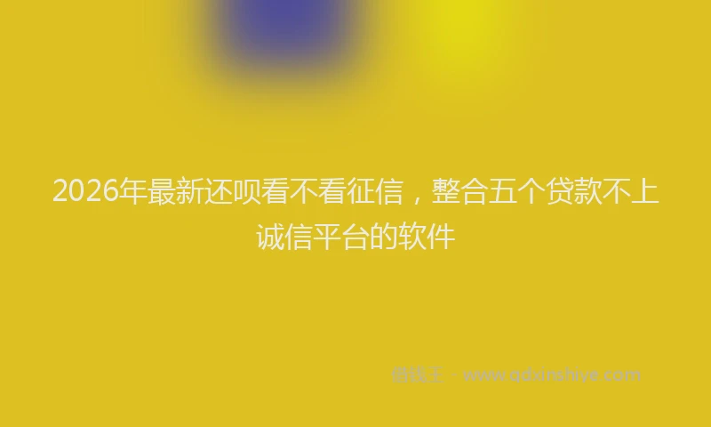2026年最新还呗看不看征信，整合五个贷款不上诚信平台的软件